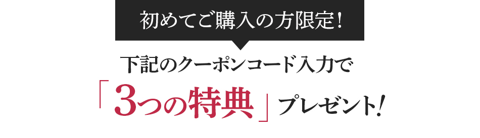 初めてご購入の方限定！下記のクーポンコード入力で「3つの特典」プレゼント